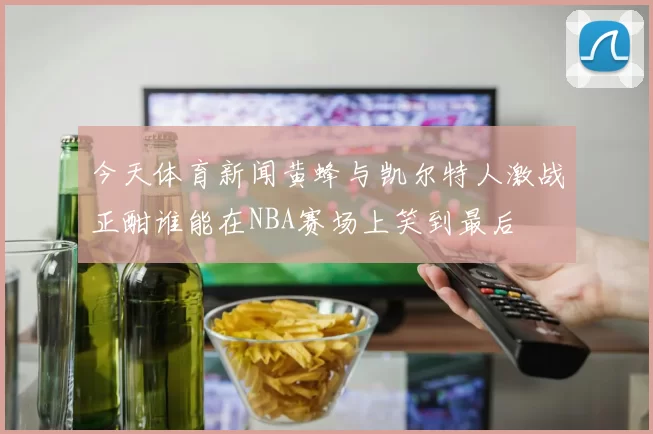 今天体育新闻黄蜂与凯尔特人激战正酣谁能在NBA赛场上笑到最后