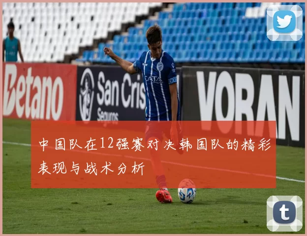 中国队在12强赛对决韩国队的精彩表现与战术分析