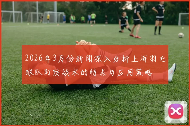 2026年3月份新闻深入分析上海羽毛球队盯防战术的特点与应用策略