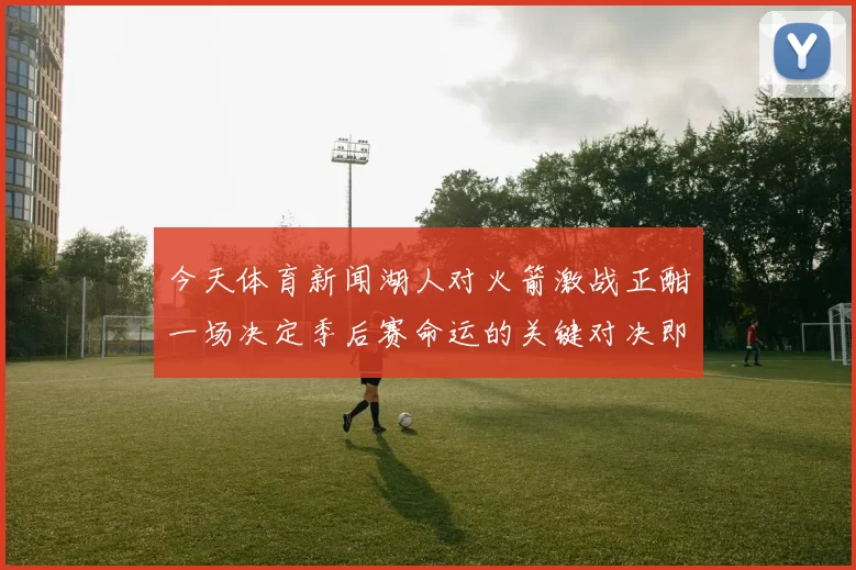 今天体育新闻湖人对火箭激战正酣一场决定季后赛命运的关键对决即将上演