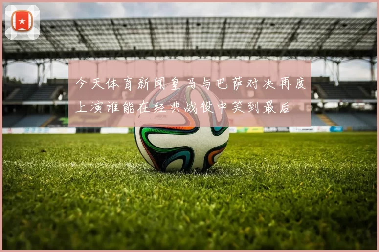 今天体育新闻皇马与巴萨对决再度上演谁能在经典战役中笑到最后